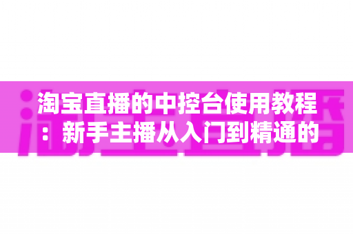 淘宝直播的中控台使用教程：新手主播从入门到精通的全流程实战指南