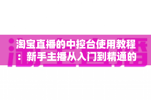淘宝直播的中控台使用教程：新手主播从入门到精通的全流程实战指南