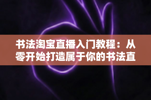 书法淘宝直播入门教程:从零开始打造属于你的书法直播变现之路 书法淘宝直播入门教程:从零开始打造属于你的书法直播变现之路