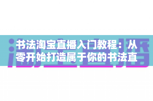 书法淘宝直播入门教程:从零开始打造属于你的书法直播变现之路 书法淘宝直播入门教程:从零开始打造属于你的书法直播变现之路