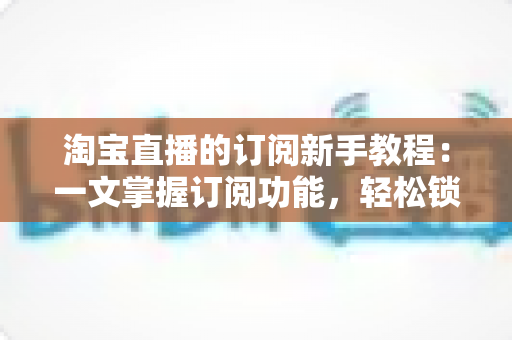 淘宝直播的订阅新手教程:一文掌握订阅功能,轻松锁定心动直播间与专属优惠 淘宝直播的订阅新手教程:一文掌握订阅功能,轻松锁定心动直播间与专属优惠