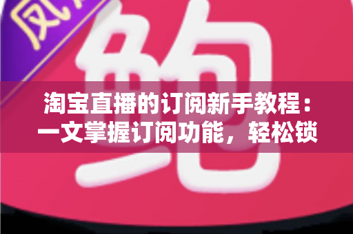 淘宝直播的订阅新手教程：一文掌握订阅功能，轻松锁定心动直播间与专属优惠