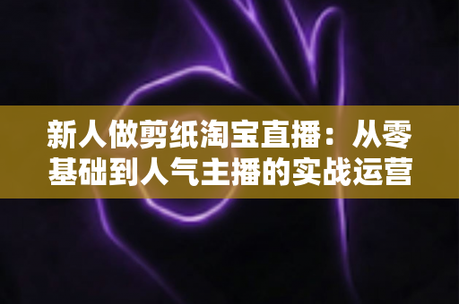 新人做剪纸淘宝直播:从零基础到人气主播的实战运营指南 新人做剪纸淘宝直播:从零基础到人气主播的实战运营指南