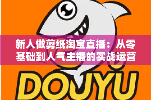 新人做剪纸淘宝直播:从零基础到人气主播的实战运营指南 新人做剪纸淘宝直播:从零基础到人气主播的实战运营指南