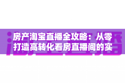 房产淘宝直播全攻略:从零打造高转化看房直播间的实战秘籍 房产淘宝直播全攻略:从零打造高转化看房直播间的实战秘籍