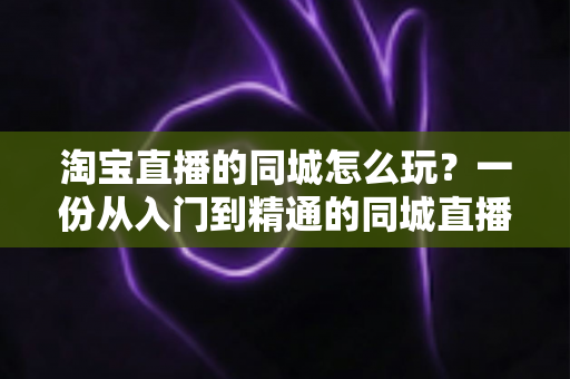 淘宝直播的同城怎么玩?一份从入门到精通的同城直播实战指南 淘宝直播的同城怎么玩?一份从入门到精通的同城直播实战指南