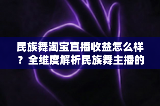 民族舞淘宝直播收益怎么样？全维度解析民族舞主播的收入来源与变现攻略