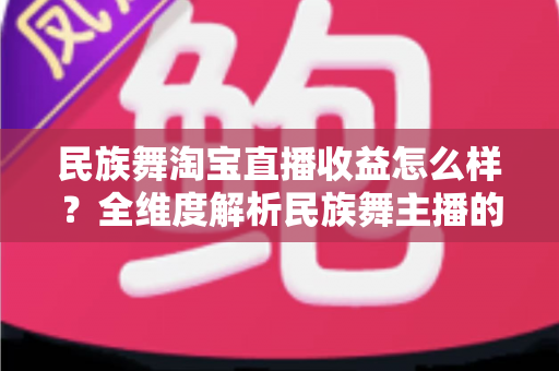 民族舞淘宝直播收益怎么样？全维度解析民族舞主播的收入来源与变现攻略