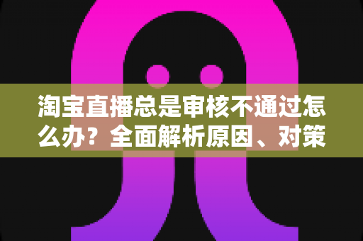 淘宝直播总是审核不通过怎么办？全面解析原因、对策与申诉全流程