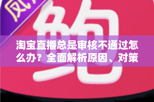 淘宝直播总是审核不通过怎么办？全面解析原因、对策与申诉全流程