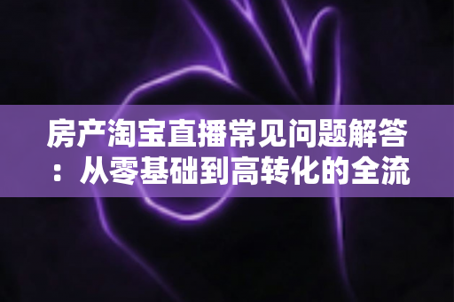 房产淘宝直播常见问题解答:从零基础到高转化的全流程实操指南 房产淘宝直播常见问题解答:从零基础到高转化的全流程实操指南
