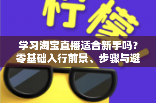 学习淘宝直播适合新手吗？零基础入行前景、步骤与避坑指南全解析