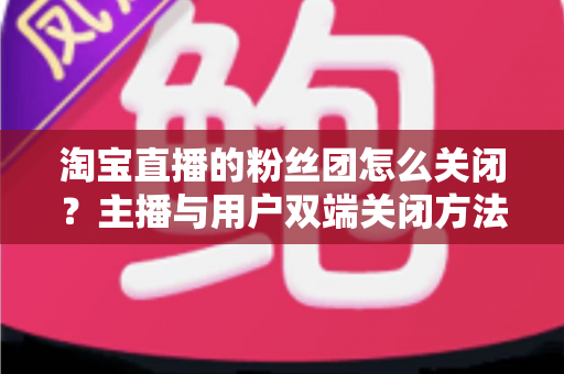 淘宝直播的粉丝团怎么关闭?主播与用户双端关闭方法全攻略 淘宝直播的粉丝团怎么关闭?主播与用户双端关闭方法全攻略