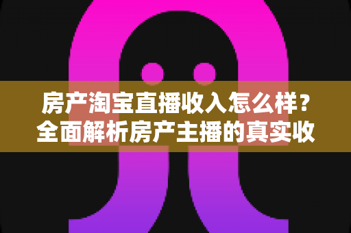 房产淘宝直播收入怎么样？全面解析房产主播的真实收益与发展前景