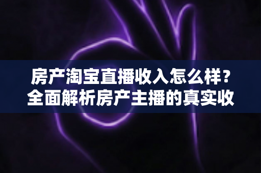 房产淘宝直播收入怎么样？全面解析房产主播的真实收益与发展前景