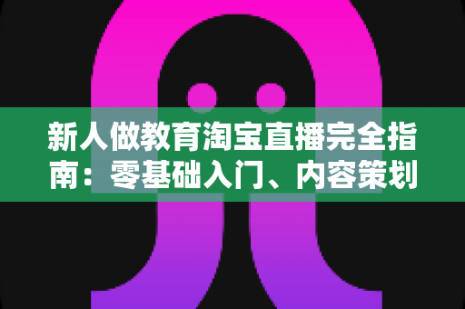 新人做教育淘宝直播完全指南:零基础入门、内容策划与变现思路一次讲透 新人做教育淘宝直播完全指南:零基础入门、内容策划与变现思路一次讲透