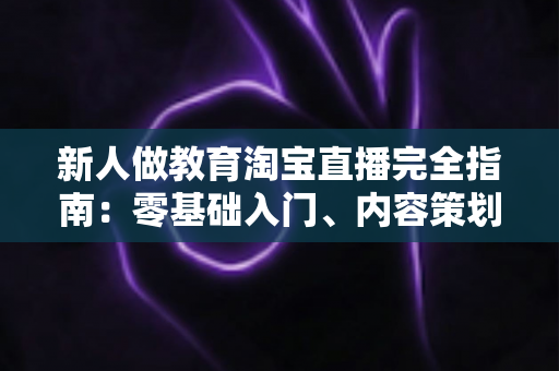 新人做教育淘宝直播完全指南:零基础入门、内容策划与变现思路一次讲透 新人做教育淘宝直播完全指南:零基础入门、内容策划与变现思路一次讲透