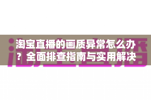 淘宝直播的画质异常怎么办?全面排查指南与实用解决方案,助您轻松恢复高清流畅的观看与直播体验 淘宝直播的画质异常怎么办?全面排查指南与实用解决方案,助您轻松恢复高清流畅的观看与直播体验