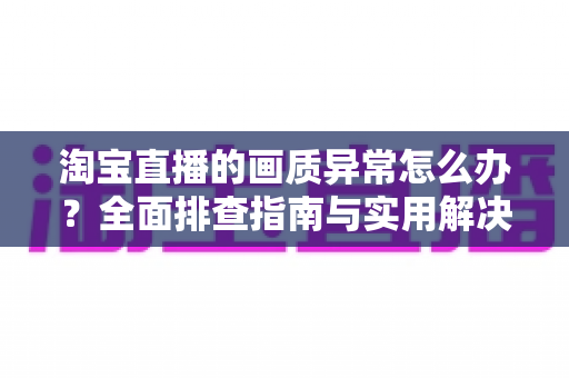 淘宝直播的画质异常怎么办？全面排查指南与实用解决方案，助您轻松恢复高清流畅的观看与直播体验