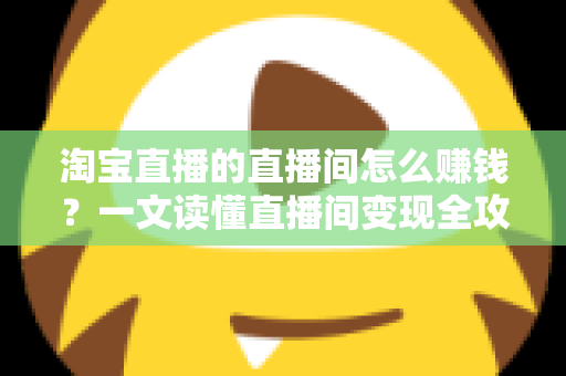 淘宝直播的直播间怎么赚钱？一文读懂直播间变现全攻略与实战技巧