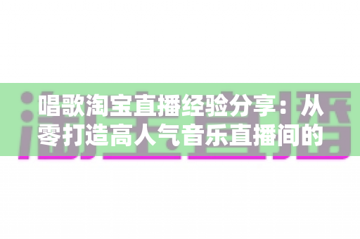 唱歌淘宝直播经验分享:从零打造高人气音乐直播间的实战全攻略 唱歌淘宝直播经验分享:从零打造高人气音乐直播间的实战全攻略