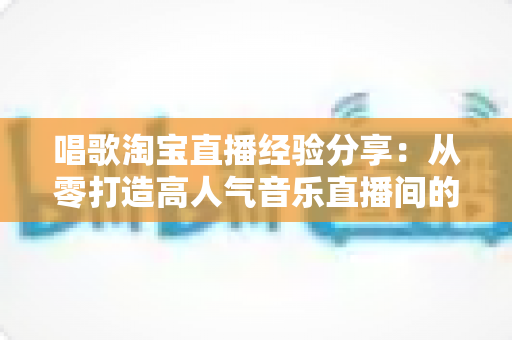 唱歌淘宝直播经验分享:从零打造高人气音乐直播间的实战全攻略 唱歌淘宝直播经验分享:从零打造高人气音乐直播间的实战全攻略