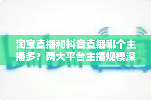 淘宝直播和抖音直播哪个主播多？两大平台主播规模深度对比与选型指南