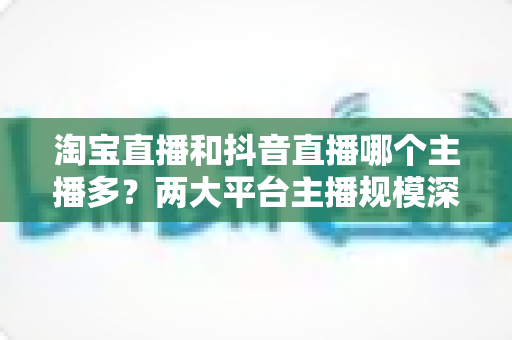 淘宝直播和抖音直播哪个主播多？两大平台主播规模深度对比与选型指南