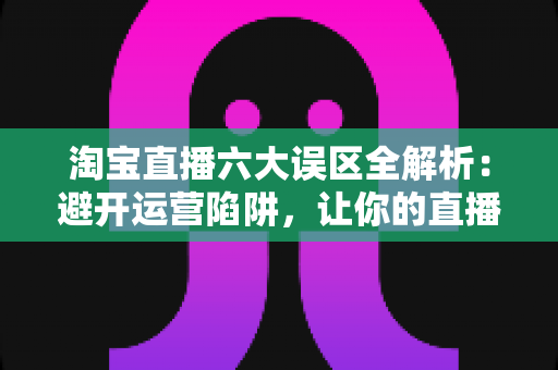淘宝直播六大误区全解析：避开运营陷阱，让你的直播间流量与销量双提升
