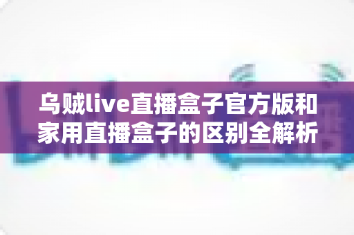 乌贼live直播盒子官方版和家用直播盒子的区别全解析:选对直播设备,让观看与推流体验全面升级 乌贼live直播盒子官方版和家用直播盒子的区别全解析:选对直播设备,让观看与推流体验全面升级