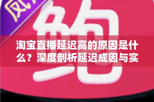 淘宝直播延迟高的原因是什么?深度剖析延迟成因与实用优化指南 淘宝直播延迟高的原因是什么?深度剖析延迟成因与实用优化指南