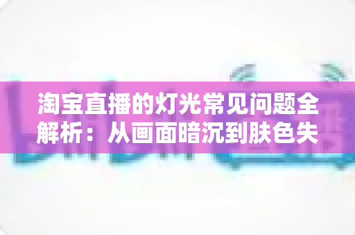 淘宝直播的灯光常见问题全解析:从画面暗沉到肤色失真,手把手教你打造专业级直播间灯光 淘宝直播的灯光常见问题全解析:从画面暗沉到肤色失真,手把手教你打造专业级直播间灯光