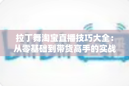 拉丁舞淘宝直播技巧大全:从零基础到带货高手的实战进阶指南 拉丁舞淘宝直播技巧大全:从零基础到带货高手的实战进阶指南