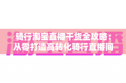 骑行淘宝直播干货全攻略：从零打造高转化骑行直播间的实战指南