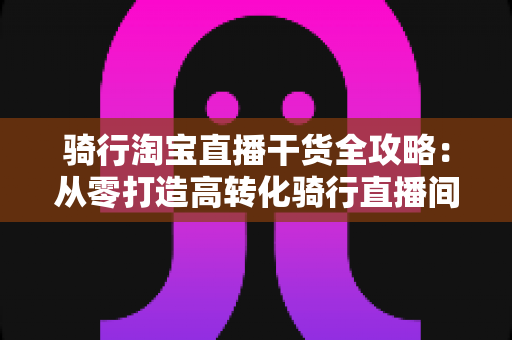 骑行淘宝直播干货全攻略：从零打造高转化骑行直播间的实战指南
