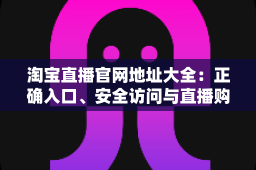 淘宝直播官网地址大全:正确入口、安全访问与直播购物全攻略 淘宝直播官网地址大全:正确入口、安全访问与直播购物全攻略