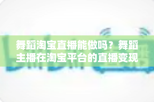 舞蹈淘宝直播能做吗？舞蹈主播在淘宝平台的直播变现全攻略
