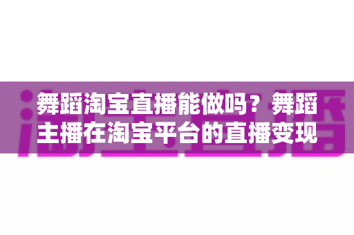 舞蹈淘宝直播能做吗？舞蹈主播在淘宝平台的直播变现全攻略