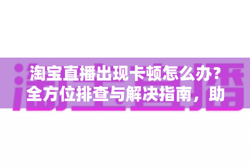 淘宝直播出现卡顿怎么办?全方位排查与解决指南,助您畅享流畅购物直播体验 淘宝直播出现卡顿怎么办?全方位排查与解决指南,助您畅享流畅购物直播体验