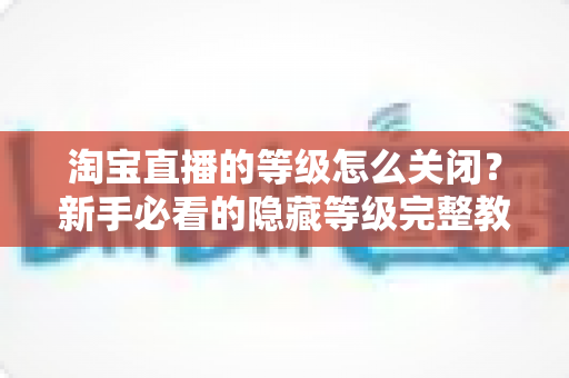 淘宝直播的等级怎么关闭？新手必看的隐藏等级完整教程与实用技巧