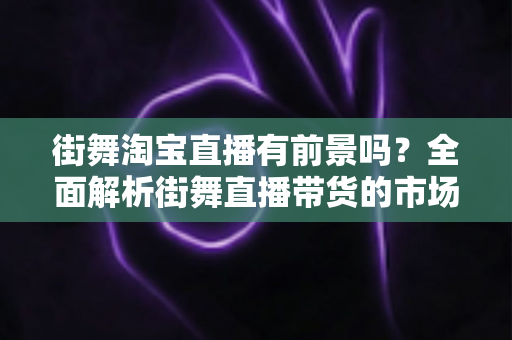 街舞淘宝直播有前景吗？全面解析街舞直播带货的市场机遇与盈利模式