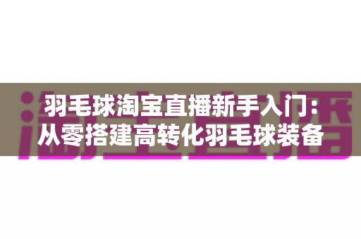 羽毛球淘宝直播新手入门：从零搭建高转化羽毛球装备直播间的实战全攻略