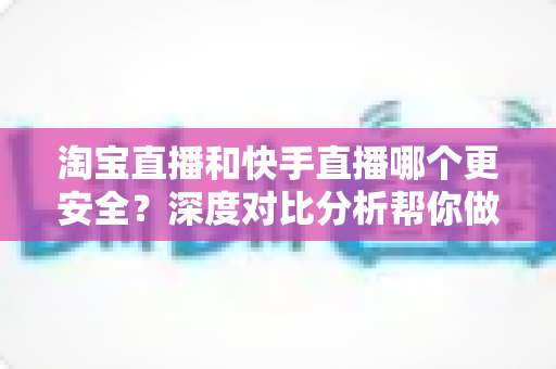 淘宝直播和快手直播哪个更安全？深度对比分析帮你做出明智购物选择