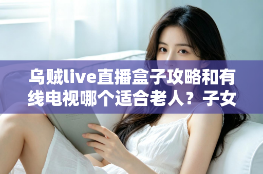 乌贼live直播盒子攻略和有线电视哪个适合老人?子女必读的选购与使用全攻略 乌贼live直播盒子攻略和有线电视哪个适合老人?子女必读的选购与使用全攻略