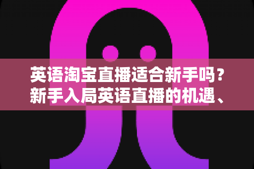英语淘宝直播适合新手吗？新手入局英语直播的机遇、挑战与实操指南全解析