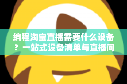 编程淘宝直播需要什么设备？一站式设备清单与直播间搭建实战指南