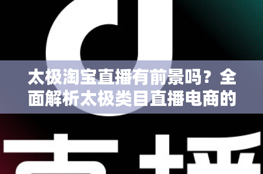 太极淘宝直播有前景吗？全面解析太极类目直播电商的机遇、挑战与实战策略