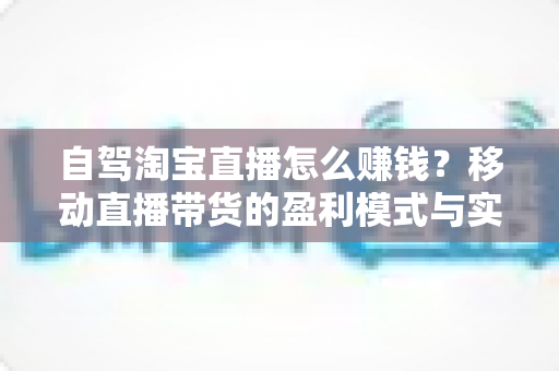自驾淘宝直播怎么赚钱?移动直播带货的盈利模式与实战攻略全解析 自驾淘宝直播怎么赚钱?移动直播带货的盈利模式与实战攻略全解析