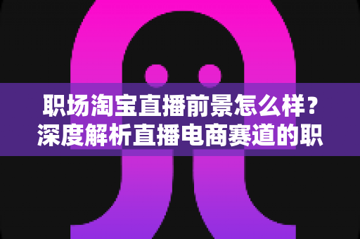 职场淘宝直播前景怎么样?深度解析直播电商赛道的职业机遇与转型指南 职场淘宝直播前景怎么样?深度解析直播电商赛道的职业机遇与转型指南