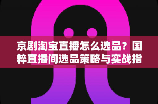 京剧淘宝直播怎么选品？国粹直播间选品策略与实战指南全解析